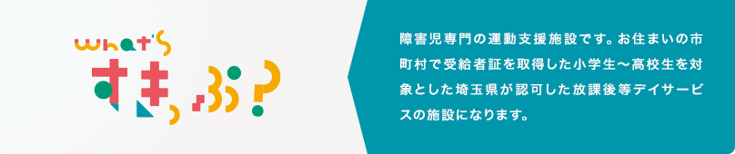 障害児専門の運動支援施設です。お住まいの市町村で受給者証を取得した小学生〜高校生を対象とした埼玉県が認可した放課後等デイサービスの施設になります。